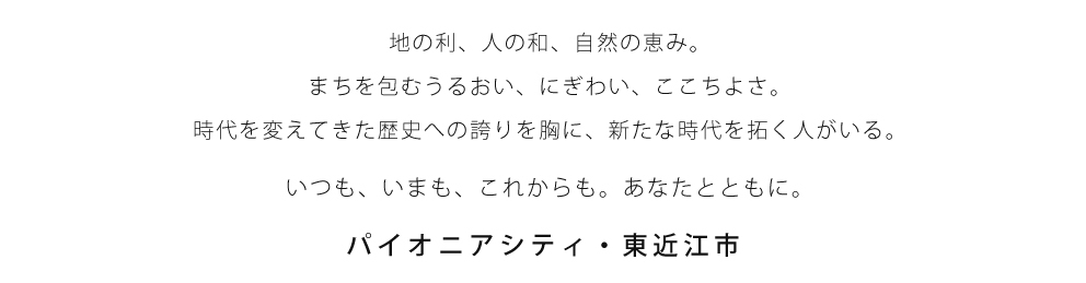 地の利、人の和、自然の恵み。まちを包むうるおい、にぎわい、ここちよさ。時代を変えてきた歴史への誇りを胸に、新たな時代を拓く人がいる。いつも、いまも、これからも。あなたとともに。パイオニアシティ・東近江市